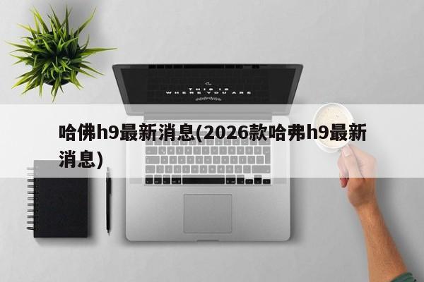 哈佛h9最新消息(2026款哈弗h9最新消息)