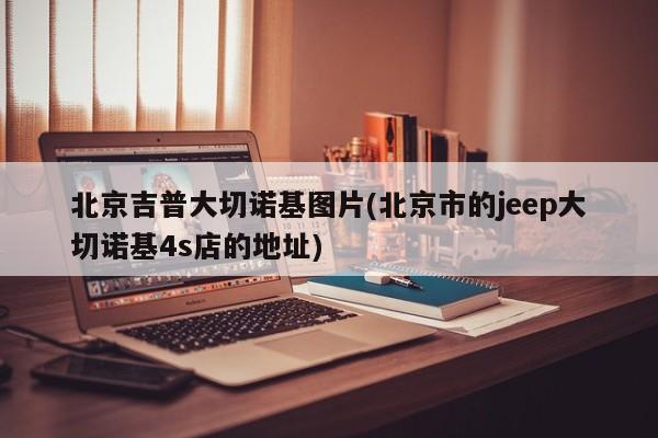 北京吉普大切诺基图片(北京市的jeep大切诺基4s店的地址)