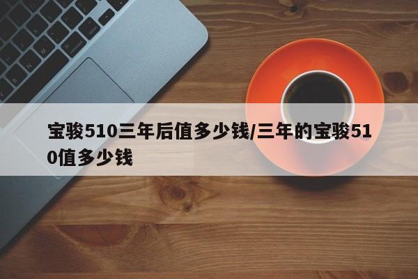 宝骏510三年后值多少钱/三年的宝骏510值多少钱