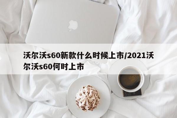 沃尔沃s60新款什么时候上市/2021沃尔沃s60何时上市