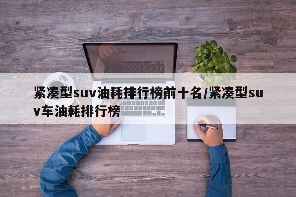 紧凑型suv油耗排行榜前十名/紧凑型suv车油耗排行榜