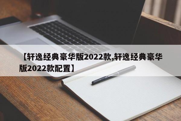 【轩逸经典豪华版2022款,轩逸经典豪华版2022款配置】