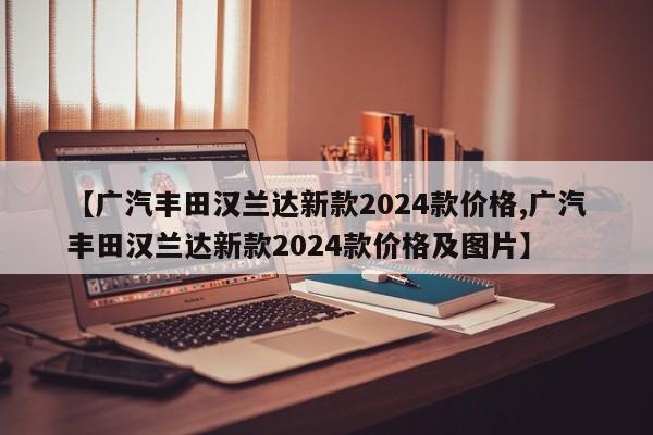 【广汽丰田汉兰达新款2024款价格,广汽丰田汉兰达新款2024款价格及图片】