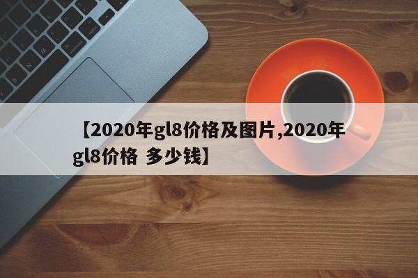 【2020年gl8价格及图片,2020年gl8价格 多少钱】