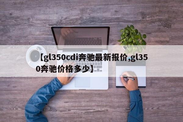 【gl350cdi奔驰最新报价,gl350奔驰价格多少】