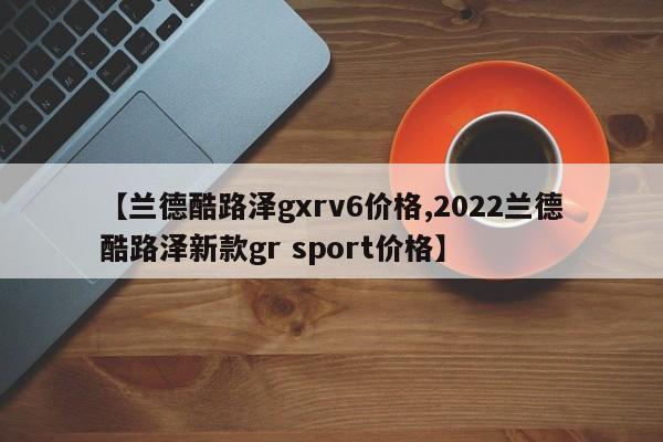 【兰德酷路泽gxrv6价格,2022兰德酷路泽新款gr sport价格】