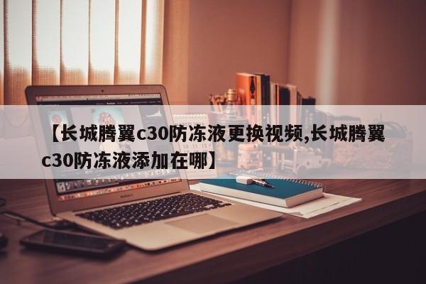 【长城腾翼c30防冻液更换视频,长城腾翼c30防冻液添加在哪】