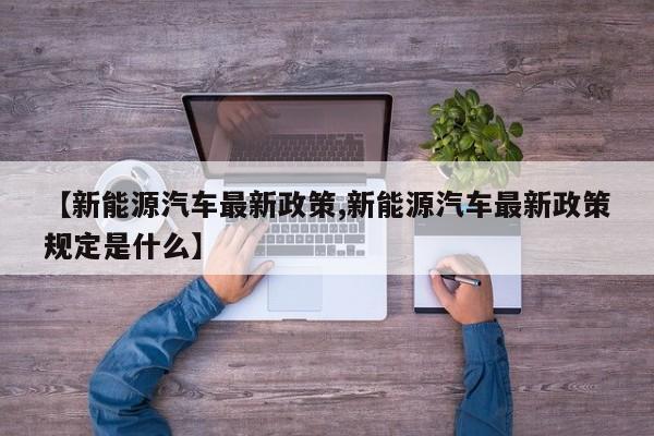 【新能源汽车最新政策,新能源汽车最新政策规定是什么】
