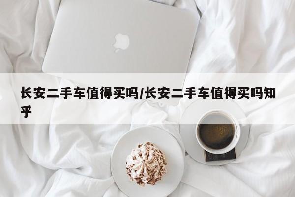 长安二手车值得买吗/长安二手车值得买吗知乎