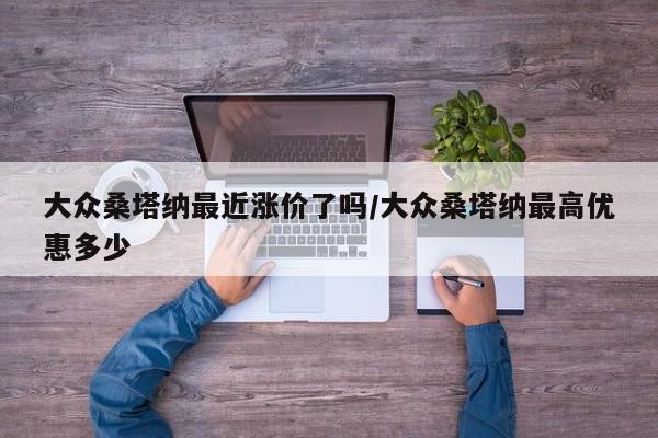 大众桑塔纳最近涨价了吗/大众桑塔纳最高优惠多少