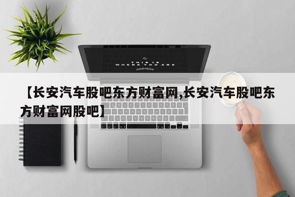 【长安汽车股吧东方财富网,长安汽车股吧东方财富网股吧】