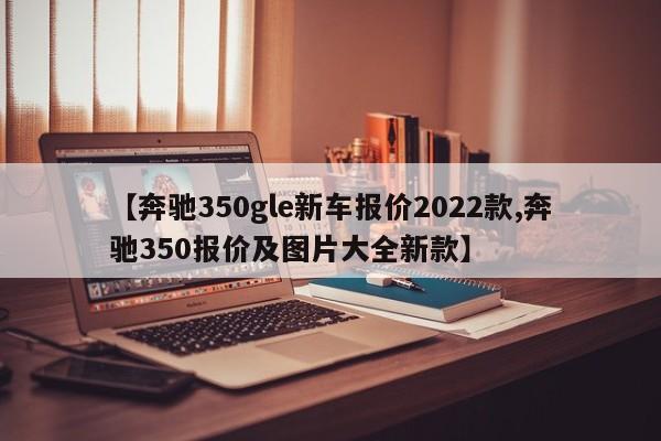 【奔驰350gle新车报价2022款,奔驰350报价及图片大全新款】